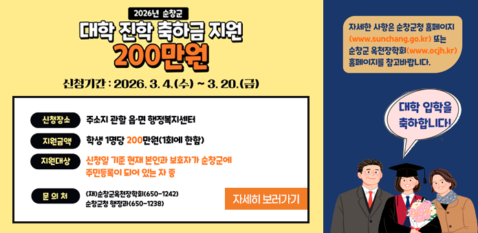 2026년 순창군
대학 진학 축하금 지원
200만원

신청기간 : 2026. 3. 4.(수) ~ 3. 20.(금)

신청장소
주소지 관할 읍·면 행정복지센터

지원금액
학생 1명당 200만원(1회에 한함)

지원대상
신청일 기준 현재 본인과 보호자가 순창군에 주민등록이 되어 있는 자 중

문의처
(재)순창군옥천장학회(650-1242)
순창군 행정과(650-1238)

자세한 내용은 순창군청 홈페이지(www.sunchang.go.kr
) 또는
순창군 옥천장학회(www.ocjh.kr
) 홈페이지를 참고바랍니다.

대학 입학을 축하합니다!