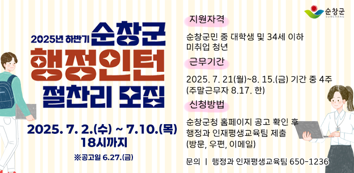 2025년 하반기 순창군 행정인턴 절찬리 모집

지원자격
순창군민 중 대학생 및 34세 이하 미취업 청년
(1991.6.27.~2006.6.27. 출생자)

접수기간
2025. 7. 2.(수) ~ 7. 10.(목) 18시까지
※ 공고일 6. 27.(금)

근무기간
2025. 7. 21.(월) ~ 8. 15.(금) 기간 중 4주
(주말 근무자 8.17.한)

신청방법
순창군청 홈페이지(www.sunchang.go.kr) 공고 확인 후
행정과 인재평생교육팀 제출 (방문, 우편, 이메일 wlstladlaus@korea.kr)

문의
순창군청 행정과 인재평생교육팀 (650-1236)