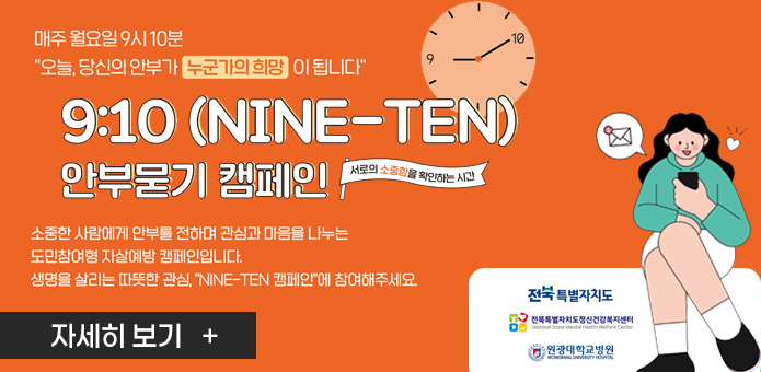 매주 월요일 9시 10분
“오늘, 당신의 안부가 누군가의 희망이 됩니다”

9:10 (NINE–TEN) 안부 묻기 캠페인
서로의 소중함을 확인하는 시간

소중한 사람에게 안부를 전하며 관심과 마음을 나누는
도민참여형 자살예방 캠페인입니다.
생명을 살리는 따뜻한 관심, ‘NINE–TEN 캠페인’에 참여해주세요.

[자세히 보기 +]
