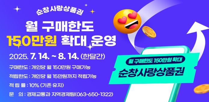 순창사랑상품권 월 구매한도 150만원 확대 운영

  ▢ 운영기간 : 2025. 7. 14. ~ 8. 14. (한달간) 

  ▢ 구매한도 : 개인당 월 150만원 구매가능

  ▢ 적립한도 : 개인당 월 15만원까지 적립가능 

  ▢ 적 립 률 : 10% (기존 유지)  

  ▢ 문    의 : 경제교통과 지역경제팀(063-650-1322)