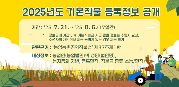 2025년도 기본직불 등록정보 공개

기간: ‘25. 7. 21. ~ ’25. 8. 6. (17일간)
    * 정보공개 기간 이후 기본직불금 지급 관련 정보는 수령자 요청,
    수령자 개인정보 제공 동의가 없는 경우 제공 불가

관련근거: 「농업농촌공익직불법」 제37조제1항

대상정보: 농업인(농업법인)의 성명(법인명),
       농지 등의 지번, 등록면적, 직불금 종류(소농/면적)