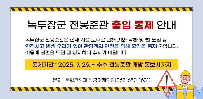 녹두장군 전봉준관 출입 통제 안내

 녹두장군 전봉준관은 현재 시설 노후로 인해 기와 낙하 및 벌 쏘임 등 
안전사고 발생 우려가 있어 관람객의 안전을 위해 출입을 통제 중입니다.
이용에 불편을 드린 점 양지하여 주시기 바랍니다.
  ▢ 통제기간 : 2025. 7. 29. ~ 추후 전봉준관 개방 통보시까지
  ▢ 문    의 : 문화관광과 관광마케팅팀(063-650-1631)
