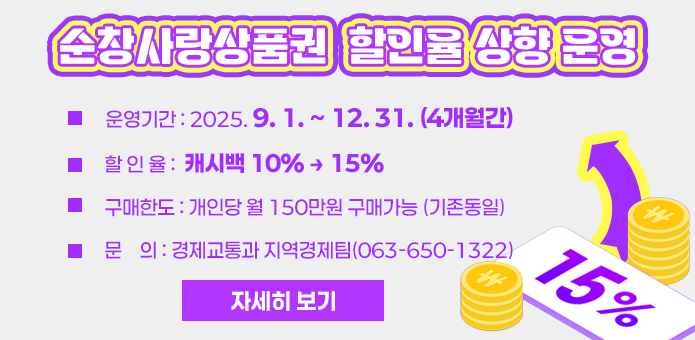 순창사랑상품권 할인율 상향 운영

  ▢ 운영기간 : 2025. 9. 1. ~ 12. 31. (4개월간) 

  ▢ 할 인 율 : 캐시백 10% → 15%

  ▢ 구매한도 : 개인당 월 150만원 구매가능 (기존동일)

  ▢ 문    의 : 경제교통과 지역경제팀(063-650-1322)