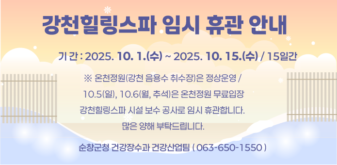 강천힐링스파 임시 휴관 안내
 기 간 : 2025. 10. 1.(수) ~ 2025. 10. 15.(수) / 15일간
  ※ 온천정원(강천 음용수 취수장)은 정상운영 / 10.5(일), 10.6(월, 추석)은 온천정원 무료입장
강천힐링스파 시설 보수 공사로 임시 휴관합니다. 많은 양해 부탁드립니다.
순창군청 건강장수과 건강산업팀 ☎ 063-650-1550