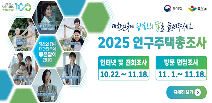 2025 Census
역사 100년

대한민국에 당신의 답을 들려주세요
2025 인구주택총조사

인터넷 및 전화조사
10.22. ~ 11.18.

방문 면접조사
11.1. ~ 11.18.

통계청
순창군

자세히 보기

오늘의 답이 내일의 대한민국을 만듭니다
모두가 행복한 일상
당신의 참여가 대한민국에 좋은 답이 됩니다
서로를 이해하고 존중하는 사회
10월 22일 기획재정부
더 나은 교육환경
모든 세대가 함께 웃는 대한민국
다 함께 신뢰하고 같이 사는 세상