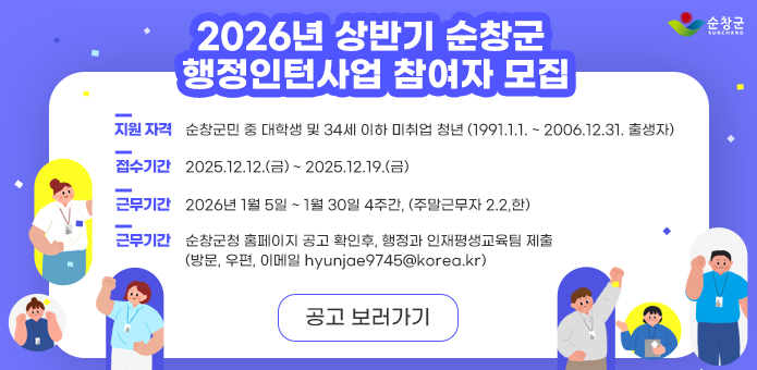 2026년 상반기 순창군
행정인턴사업 참여자 모집

지원 자격
순창군민 중 대학생 및 34세 이하 미취업 청년
(1991.1.1. ~ 2006.12.31. 출생자)

접수 기간
2025.12.12.(금) ~ 2025.12.19.(금)

근무 기간
2026년 1월 5일 ~ 1월 30일
4주간 (주말근무자 2.2.일)

근무 내용
순창군청 홈페이지 공고 확인 후
행정과 인재양성교육팀 제출
(방문, 우편, 이메일 hyunjae9745@korea.kr
)

순창군
SUNCHANG