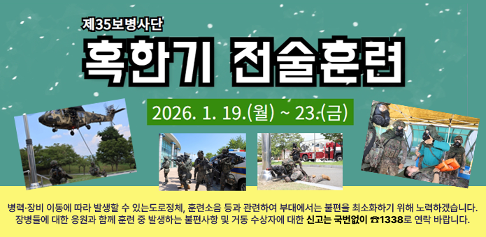 제35보병사단 혹한기 전술훈련
2026.1.19.(월)~23.(금)
병력·장비 이동에 따라 발생할 수 있는도로정체, 훈련소음 등과 관련하여 부대에서는 불편을 최소화하기 위해 노력하겠습니다.
장병들에 대한 응원과 함께 훈련 중 발생하는 불편사항 및 거동 수상자에 대한 신고는 국번없이 ☎1338로 연락 바랍니다.