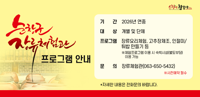 순창군 장류체험관 프로그램 안내
기간 : 2026년 연중
대상 : 개별 및 단체
프로그램 : 장류요리체험, 고추장제조, 인절미/튀밥 만들기 등※체험프로그램 이용 시 숙박시설(별도부담) 이용 가능
문의 : 장류체험관(063-650-5432)   ※사전예약 필수
자세한 내용은 전화문의 바랍니다.