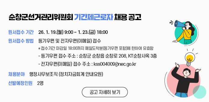 순창군선거관리위원회 기간제근로자 채용 공고

원서접수 기간 : 26.1.19.(월) 09:00 ~ 1.23.(금) 18:00
원서접수 방법 : 등기우편 및 전자우편(이메일)접수
*접수기간 마감일 18:00까지 메일도착분(등기우편 포함)에 한하여 유효함
- 등기우편 접수 주소 : 순창군 순창읍 순창로 208, KT순창사옥 3층
- 전자우편(이메일) 접수 주소 :  kss004009@nec.go.kr
채용분야 : 행정사무보조직(정치자금회계 안내요원)
선발예정인원 : 2명

공고 자세히 보기
