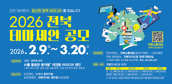 도민 여러분의 참신한 정책 아이디어를 찾습니다!

2026 전북 테마제안 공모
2026.2.9.월 ~ 3.20.금

공모주제 : 도민·공무원 모두 AI를 활용한 분야별 대전환 아이디어 제안
* 보건·복지, 산업·경제, 건설·교통, 환경·산림, 도민 안전, 문화·관광 등
공모자격 : 도민제안_누구나 참여가능, 공무원제안_전북자치도 공무원(시군포함)
응모방법 : 인터넷접수_전북소통대로(공모/이벤트 → 공모제안)
우편·방문접수_전북자치도청 정책기획관실
※ 자세한 내용은 공고문을 참고하세요. 문의_063.280.4237
발표·시상 : 개별안내(8월 예정)
도민 : 대상 180만원(1명), 최우수상 각 150만원(2명), 우수상 각 100만원(3명), 장려상 각 30만원(4명)
공무원 : 대상 100만원(1명), 최우수상 각 60만원(3명), 우수상 각 40만원(4명)
※ 1차 심사로 선정된 제안에 대해 발표심사(PT)를 통해 제안등급 결정