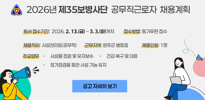 2026년 제35보병사단 공무직근로자 채용계획

원서접수기간: 2026. 2. 13.(금) ~ 3. 3.(화)까지
접수방법: 등기우편 접수

채용직위: 시설관리원(공무직)
근무지역: 완주군 봉동읍
채용인원: 1명

주요업무

시설물 점검 및 유지보수

긴급복구 및 대응

정기점검을 통한 시설 기능 유지

공고 자세히 보기