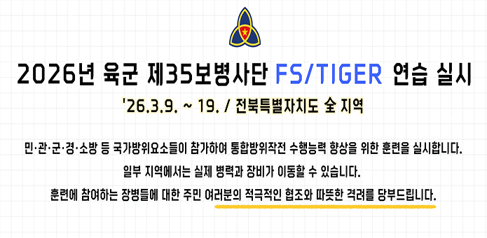 2026년 육군 제35보병사단 FS/TIGER 연습 실시

'26.3.9. ~ 19. / 전북특별자치도 全 지역

민 · 관 · 군 ·  경 · 소방 등 국가방위요소들이 참가하여 통합방위작전 수행능력 향상을 위한 훈련을 실시합니다.
일부 지역에서는 실제 병력과 장비가 이동할 수 있습니다.
훈련에 참여하는 장병들에 대한 주민 여러분의 적극적인 협조와 따뜻한 격려를 당부드립니다.