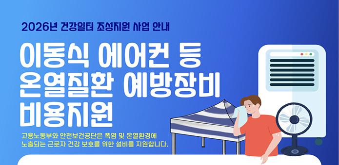 2026년 건강일터 조성지원 사업 안내

이동식 에어컨 등 온열질환 예방장비 비용지원

고용노동부와 안전보건공단은 폭염 및 온열환경에
노출되는 근로자 건강 보호를 위한 설비를 지원합니다.