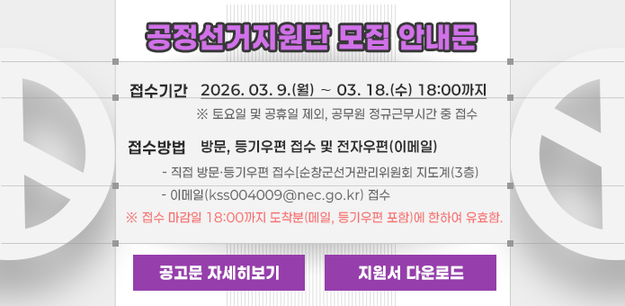 공정선거지원단 모집 안내문

접수기간
2026. 03. 9.(월) ~ 03. 18.(수) 18:00까지
※ 토요일 및 공휴일 제외, 공무원 정규근무시간 중 접수

접수방법
방문, 등기우편 접수 및 전자우편(이메일)

직접 방문·등기우편 접수(순창군선거관리위원회 지도계(3층))

이메일(ksc004009@nec.go.kr
) 접수

※ 접수 마감일 18:00까지 도착분(메일, 등기우편 포함)에 한하여 유효함.

공고문 자세히보기
지원서 다운로드